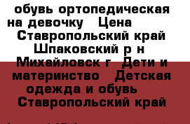 обувь ортопедическая на девочку › Цена ­ 2 000 - Ставропольский край, Шпаковский р-н, Михайловск г. Дети и материнство » Детская одежда и обувь   . Ставропольский край